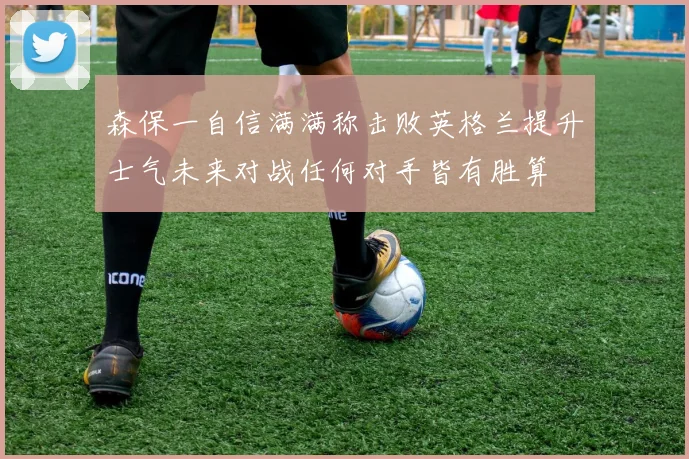 森保一自信满满称击败英格兰提升士气未来对战任何对手皆有胜算