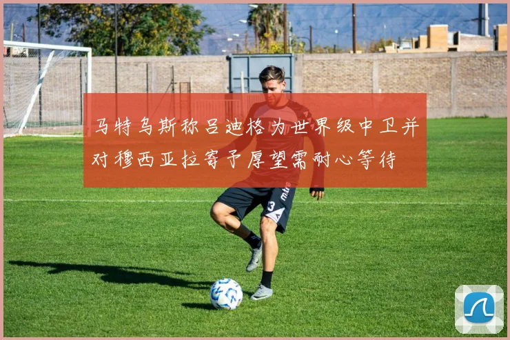马特乌斯称吕迪格为世界级中卫并对穆西亚拉寄予厚望需耐心等待