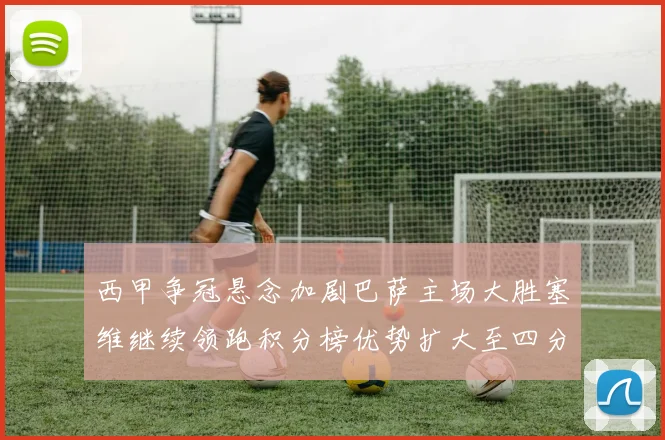 西甲争冠悬念加剧巴萨主场大胜塞维继续领跑积分榜优势扩大至四分