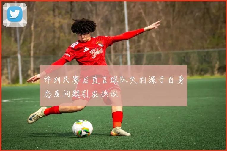 许利民赛后直言球队失利源于自身态度问题引发热议