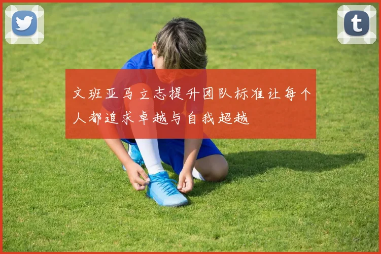 文班亚马立志提升团队标准让每个人都追求卓越与自我超越