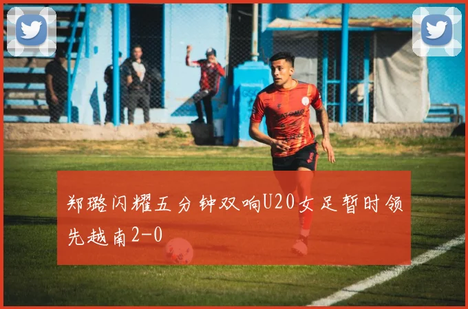 郑璐闪耀五分钟双响U20女足暂时领先越南2-0