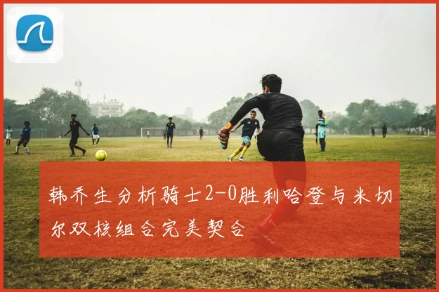 韩乔生分析骑士2-0胜利哈登与米切尔双核组合完美契合