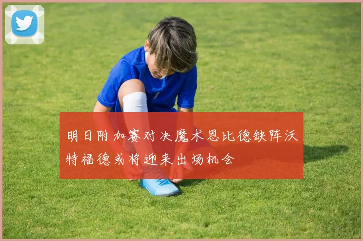 明日附加赛对决魔术恩比德缺阵沃特福德或将迎来出场机会