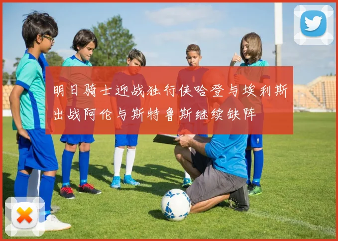 明日骑士迎战独行侠哈登与埃利斯出战阿伦与斯特鲁斯继续缺阵