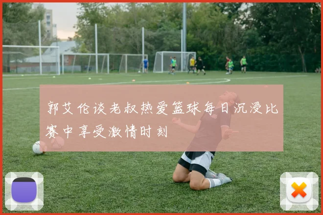 郭艾伦谈老叔热爱篮球每日沉浸比赛中享受激情时刻